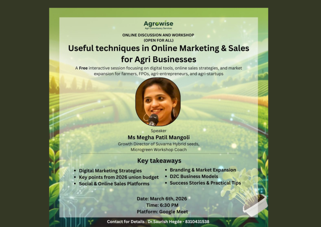 Empowering Agri Businesses through Digital Growth Agrowise presents a FREE online discussion & workshop on Useful Techniques in Online Marketing & Sales for Agri Businesses Cultivating Digital Success: Empowering Agri Businesses for Sustainable Growth In today’s evolving marketplace, agriculture is no longer confined to traditional mandis and middlemen. The digital era has opened new pathways for farmers, FPOs, agri-entrepreneurs, and agri-startups to connect directly with consumers, build trusted brands, and scale sustainably. Recognizing this powerful shift, Agrowise is launching a meaningful initiative designed to equip agri businesses with practical tools for measurable growth. Agrowise presents a FREE Online Discussion & Workshop on Useful Techniques in Online Marketing & Sales for Agri Businesses — a focused, insight-driven session aimed at strengthening the digital capabilities of the agricultural ecosystem. Why Digital Growth Matters for Agriculture Consumer behavior has transformed significantly. Today’s buyers actively search online for organic produce, traceable food sources, specialty crops, and local brands they can trust. This shift creates immense opportunities for agri businesses to: Build strong and credible digital brands Adopt Direct-to-Consumer (D2C) business models Implement structured digital marketing strategies Leverage online sales platforms effectively Create scalable and affordable growth systems Understanding the importance of digital presence is only the first step. The real challenge lies in applying it strategically and profitably. This workshop is designed to bridge that gap with practical insights and simplified frameworks tailored specifically for agriculture-based enterprises. What Participants Will Gain The session will provide actionable knowledge on: Digital marketing strategies customized for agri businesses Building and scaling D2C models Branding approaches that enhance consumer trust Identifying and selecting the right online sales platforms Practical frameworks for sustainable and long-term growth The focus will remain on clarity, implementation, and real-world application rather than theory alone. Event Details Date: 6th March 2026 Time: 6:30 PM Platform: Google Meet Registration Link: https://forms.gle/ac5P7ogvQLrnKJkp6 Registration is mandatory. For participation and sponsorship opportunities: Dr. Saurish Hegde – +91 8310431538 Sponsorship Opportunities The event also offers sponsorship opportunities for organizations seeking direct engagement with farmers, Farmer Producer Organizations (FPOs), agri-entrepreneurs, and agri-startups. It presents a valuable platform to connect with a growth-oriented and forward-thinking agricultural audience. About Agrowise Agrowise specializes in providing marketing, branding, and sales growth solutions for agri businesses through scalable and affordable approaches. With a deep understanding of sector-specific challenges, the organization delivers strategies that are practical, measurable, and impact-driven. Agrowise is the sister company of Food Chain Campaign, an educational initiative founded by Dr. Saurish Hegde and Mr. Yathish Thukaram. The campaign focuses on promoting farming and agriculture as a progressive and future-ready occupation by encouraging innovation, entrepreneurship, and sustainability. Moving Towards the Future of Farming Agriculture today is not only about cultivation; it is equally about communication, positioning, branding, and building direct consumer relationships. Digital growth is no longer optional — it is essential for long-term success. This workshop represents an important step for agri businesses aiming to strengthen their digital presence and unlock new opportunities in an increasingly connected marketplace. Empowering Agri Businesses Through Digital Growth | FREE Online Marketing Workshop by Agrowise